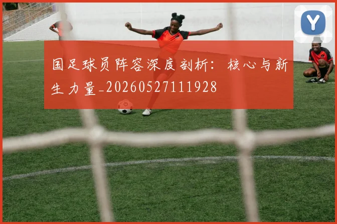 国足球员阵容深度剖析：核心与新生力量_20260527111928