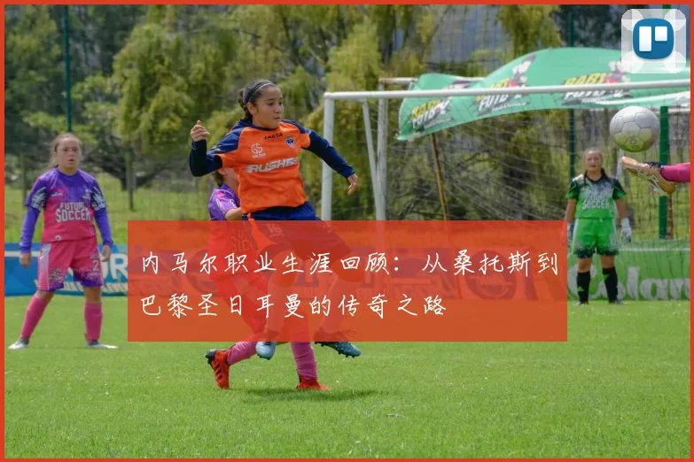 内马尔职业生涯回顾：从桑托斯到巴黎圣日耳曼的传奇之路