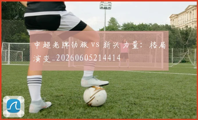 中超老牌劲旅 vs 新兴力量：格局演变_20260605214414